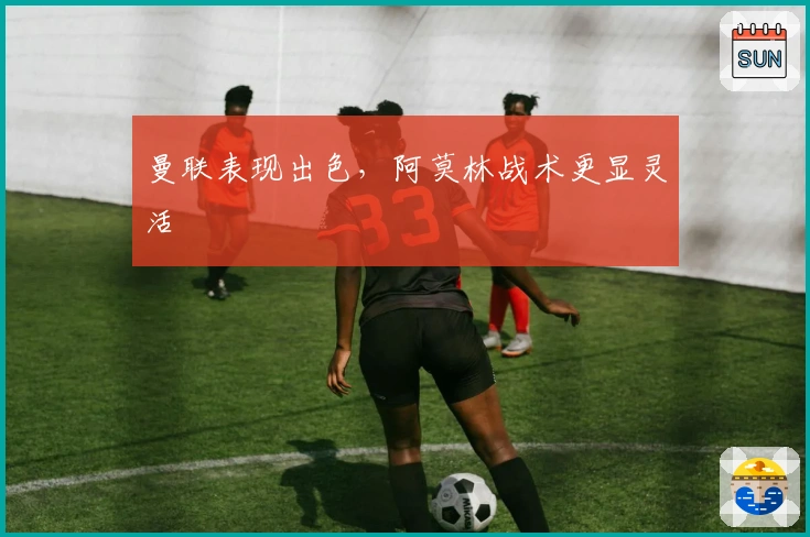 曼联表现出色，阿莫林战术更显灵活