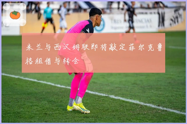 米兰与西汉姆联即将敲定菲尔克鲁格租借与转会