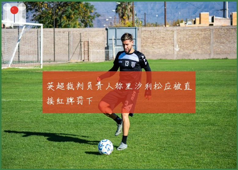 英超裁判负责人称里沙利松应被直接红牌罚下