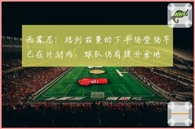 西蒙尼：格列兹曼的下半场登场早已在计划内，球队仍有提升余地