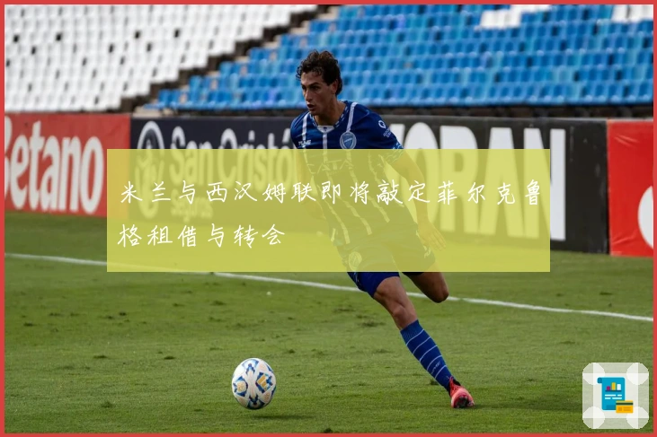 米兰与西汉姆联即将敲定菲尔克鲁格租借与转会